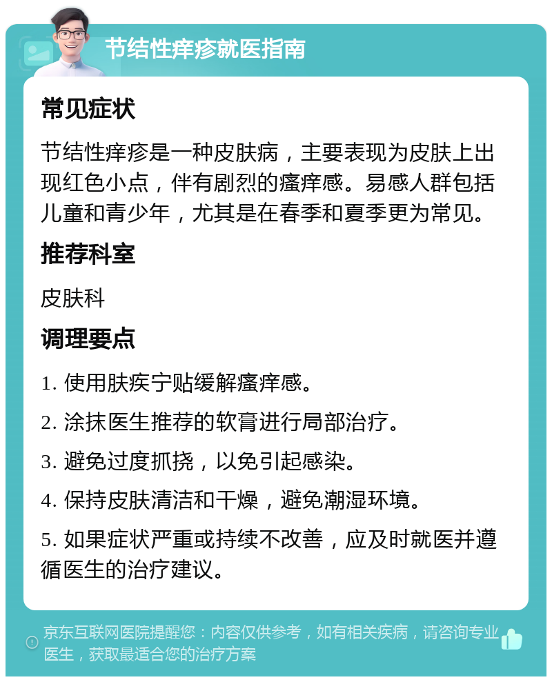 节结性痒疹就医指南 常见症状 节结性痒疹是一种皮肤病，主要表现为皮肤上出现红色小点，伴有剧烈的瘙痒感。易感人群包括儿童和青少年，尤其是在春季和夏季更为常见。 推荐科室 皮肤科 调理要点 1. 使用肤疾宁贴缓解瘙痒感。 2. 涂抹医生推荐的软膏进行局部治疗。 3. 避免过度抓挠，以免引起感染。 4. 保持皮肤清洁和干燥，避免潮湿环境。 5. 如果症状严重或持续不改善，应及时就医并遵循医生的治疗建议。