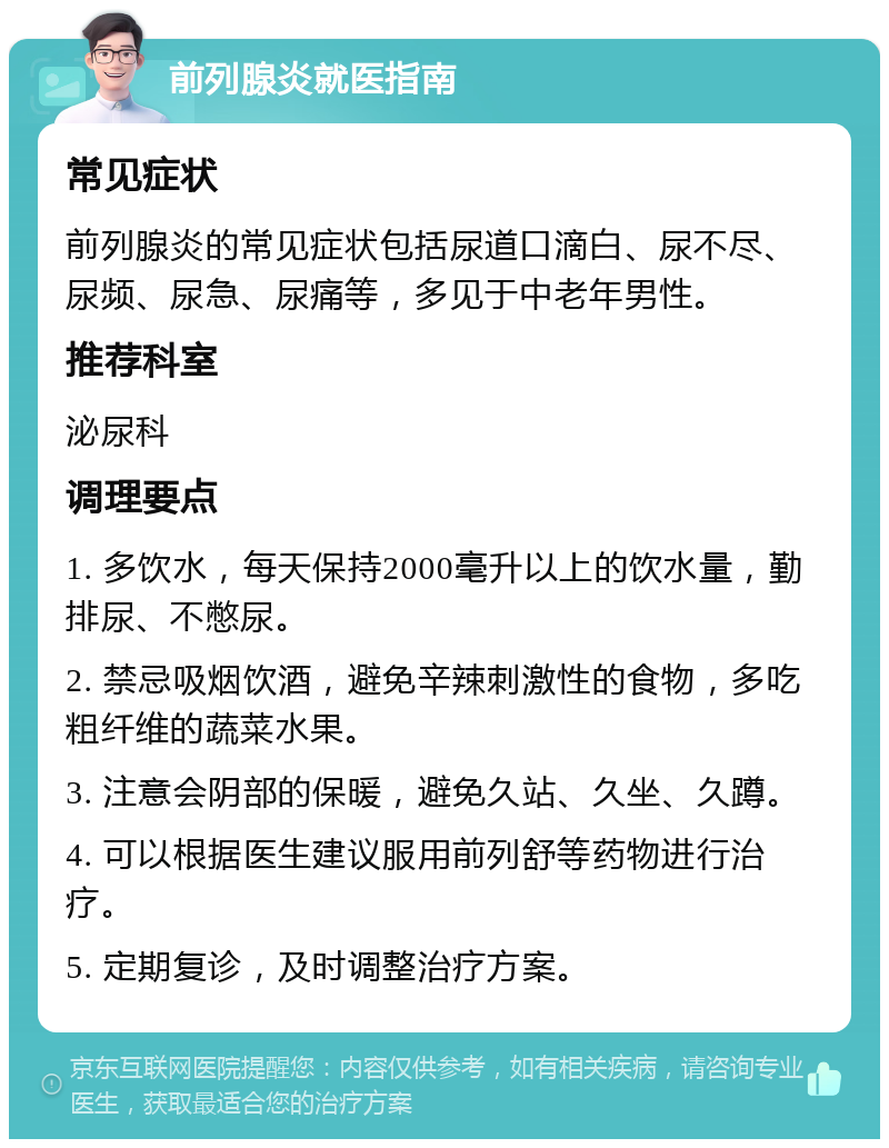 前列腺炎就医指南 常见症状 前列腺炎的常见症状包括尿道口滴白、尿不尽、尿频、尿急、尿痛等，多见于中老年男性。 推荐科室 泌尿科 调理要点 1. 多饮水，每天保持2000毫升以上的饮水量，勤排尿、不憋尿。 2. 禁忌吸烟饮酒，避免辛辣刺激性的食物，多吃粗纤维的蔬菜水果。 3. 注意会阴部的保暖，避免久站、久坐、久蹲。 4. 可以根据医生建议服用前列舒等药物进行治疗。 5. 定期复诊，及时调整治疗方案。