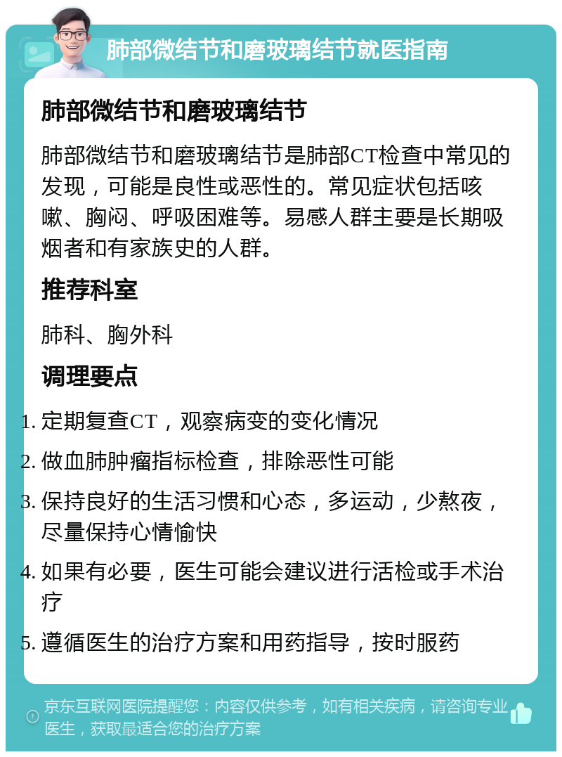 肺部微结节和磨玻璃结节就医指南 肺部微结节和磨玻璃结节 肺部微结节和磨玻璃结节是肺部CT检查中常见的发现，可能是良性或恶性的。常见症状包括咳嗽、胸闷、呼吸困难等。易感人群主要是长期吸烟者和有家族史的人群。 推荐科室 肺科、胸外科 调理要点 定期复查CT，观察病变的变化情况 做血肺肿瘤指标检查，排除恶性可能 保持良好的生活习惯和心态，多运动，少熬夜，尽量保持心情愉快 如果有必要，医生可能会建议进行活检或手术治疗 遵循医生的治疗方案和用药指导，按时服药