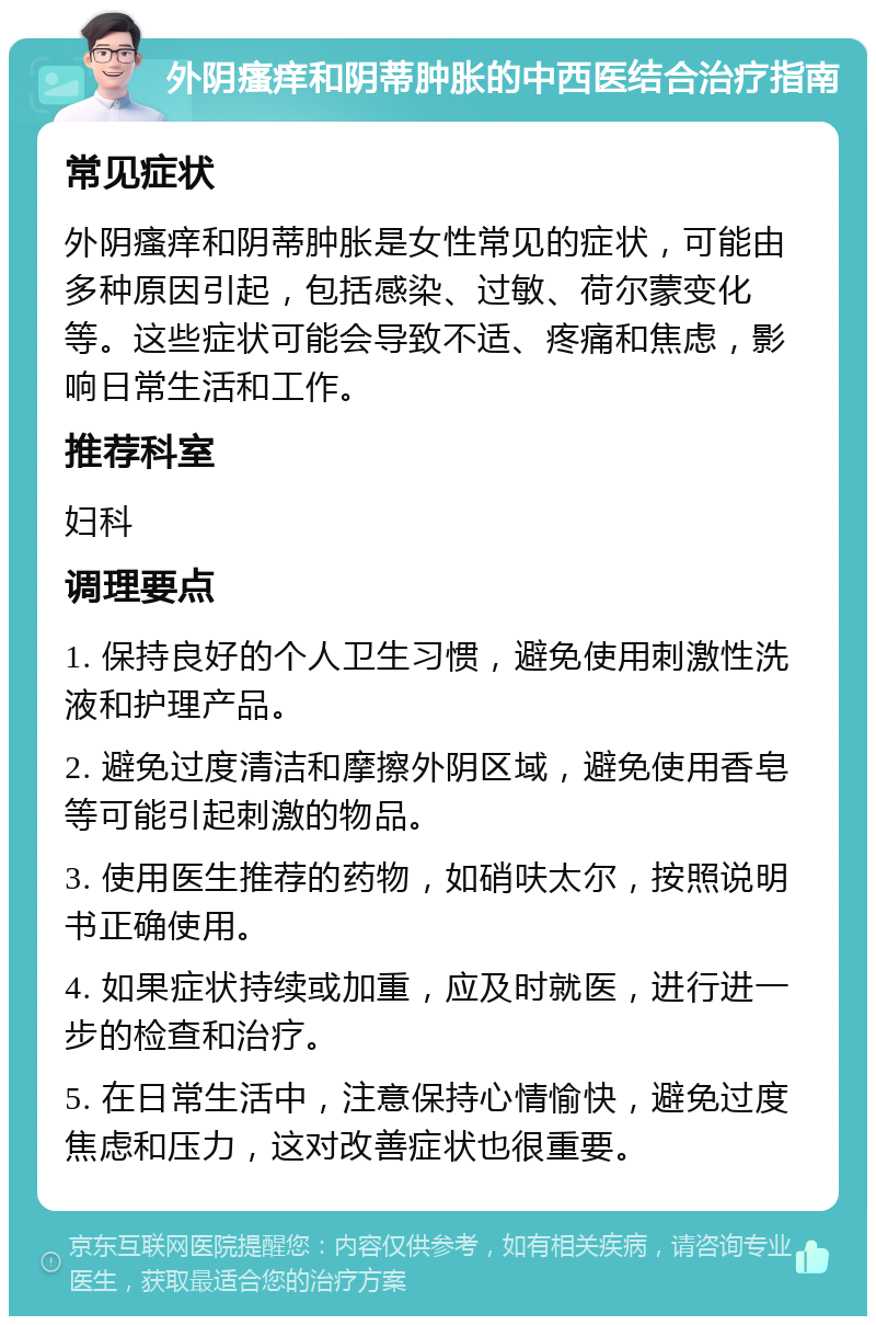 外阴瘙痒和阴蒂肿胀的中西医结合治疗指南 常见症状 外阴瘙痒和阴蒂肿胀是女性常见的症状，可能由多种原因引起，包括感染、过敏、荷尔蒙变化等。这些症状可能会导致不适、疼痛和焦虑，影响日常生活和工作。 推荐科室 妇科 调理要点 1. 保持良好的个人卫生习惯，避免使用刺激性洗液和护理产品。 2. 避免过度清洁和摩擦外阴区域，避免使用香皂等可能引起刺激的物品。 3. 使用医生推荐的药物，如硝呋太尔，按照说明书正确使用。 4. 如果症状持续或加重，应及时就医，进行进一步的检查和治疗。 5. 在日常生活中，注意保持心情愉快，避免过度焦虑和压力，这对改善症状也很重要。