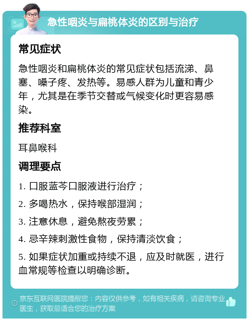 急性咽炎与扁桃体炎的区别与治疗 常见症状 急性咽炎和扁桃体炎的常见症状包括流涕、鼻塞、嗓子疼、发热等。易感人群为儿童和青少年，尤其是在季节交替或气候变化时更容易感染。 推荐科室 耳鼻喉科 调理要点 1. 口服蓝芩口服液进行治疗； 2. 多喝热水，保持喉部湿润； 3. 注意休息，避免熬夜劳累； 4. 忌辛辣刺激性食物，保持清淡饮食； 5. 如果症状加重或持续不退，应及时就医，进行血常规等检查以明确诊断。