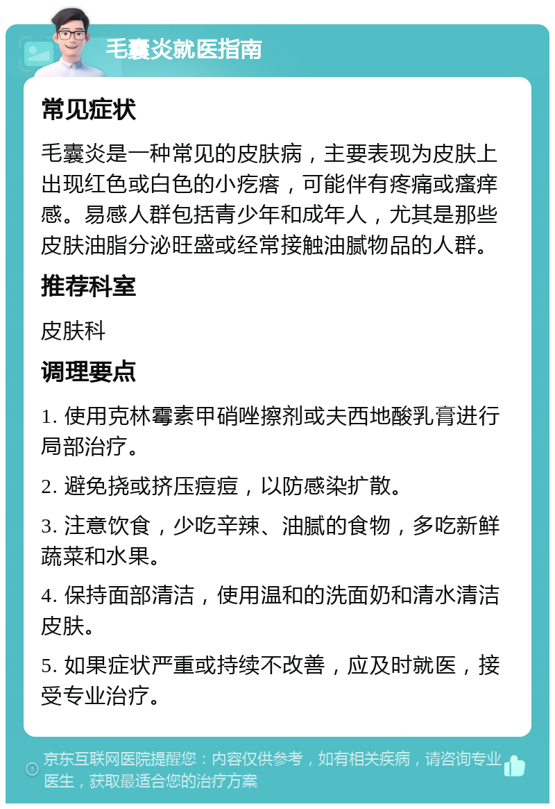 毛囊炎就医指南 常见症状 毛囊炎是一种常见的皮肤病，主要表现为皮肤上出现红色或白色的小疙瘩，可能伴有疼痛或瘙痒感。易感人群包括青少年和成年人，尤其是那些皮肤油脂分泌旺盛或经常接触油腻物品的人群。 推荐科室 皮肤科 调理要点 1. 使用克林霉素甲硝唑擦剂或夫西地酸乳膏进行局部治疗。 2. 避免挠或挤压痘痘，以防感染扩散。 3. 注意饮食，少吃辛辣、油腻的食物，多吃新鲜蔬菜和水果。 4. 保持面部清洁，使用温和的洗面奶和清水清洁皮肤。 5. 如果症状严重或持续不改善，应及时就医，接受专业治疗。