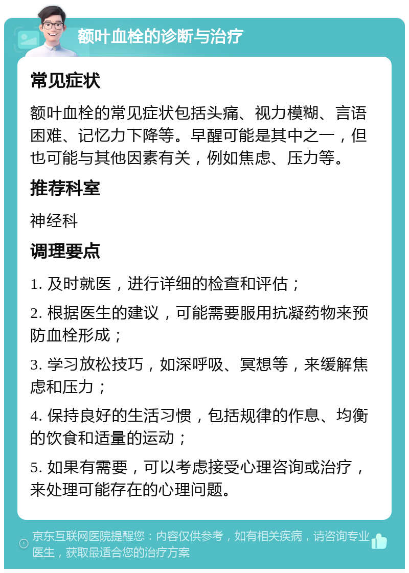 额叶血栓的诊断与治疗 常见症状 额叶血栓的常见症状包括头痛、视力模糊、言语困难、记忆力下降等。早醒可能是其中之一，但也可能与其他因素有关，例如焦虑、压力等。 推荐科室 神经科 调理要点 1. 及时就医，进行详细的检查和评估； 2. 根据医生的建议，可能需要服用抗凝药物来预防血栓形成； 3. 学习放松技巧，如深呼吸、冥想等，来缓解焦虑和压力； 4. 保持良好的生活习惯，包括规律的作息、均衡的饮食和适量的运动； 5. 如果有需要，可以考虑接受心理咨询或治疗，来处理可能存在的心理问题。