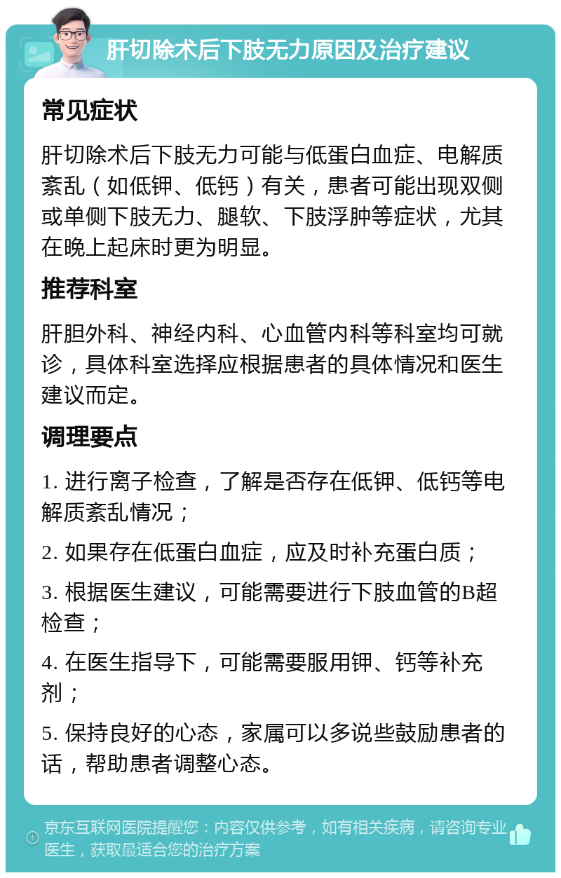 肝切除术后下肢无力原因及治疗建议 常见症状 肝切除术后下肢无力可能与低蛋白血症、电解质紊乱（如低钾、低钙）有关，患者可能出现双侧或单侧下肢无力、腿软、下肢浮肿等症状，尤其在晚上起床时更为明显。 推荐科室 肝胆外科、神经内科、心血管内科等科室均可就诊，具体科室选择应根据患者的具体情况和医生建议而定。 调理要点 1. 进行离子检查，了解是否存在低钾、低钙等电解质紊乱情况； 2. 如果存在低蛋白血症，应及时补充蛋白质； 3. 根据医生建议，可能需要进行下肢血管的B超检查； 4. 在医生指导下，可能需要服用钾、钙等补充剂； 5. 保持良好的心态，家属可以多说些鼓励患者的话，帮助患者调整心态。