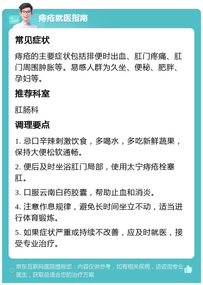 痔疮就医指南 常见症状 痔疮的主要症状包括排便时出血、肛门疼痛、肛门周围肿胀等。易感人群为久坐、便秘、肥胖、孕妇等。 推荐科室 肛肠科 调理要点 1. 忌口辛辣刺激饮食，多喝水，多吃新鲜蔬果，保持大便松软通畅。 2. 便后及时坐浴肛门局部，使用太宁痔疮栓塞肛。 3. 口服云南白药胶囊，帮助止血和消炎。 4. 注意作息规律，避免长时间坐立不动，适当进行体育锻炼。 5. 如果症状严重或持续不改善，应及时就医，接受专业治疗。