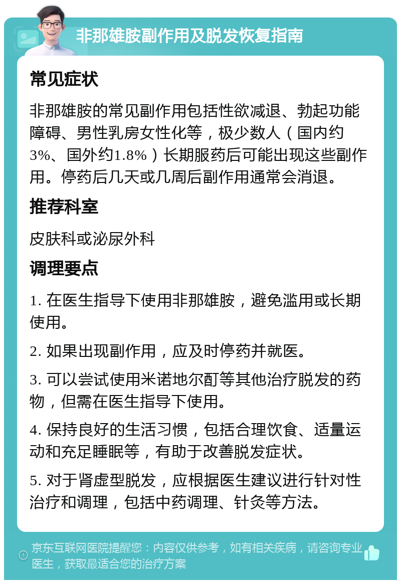 非那雄胺副作用及脱发恢复指南 常见症状 非那雄胺的常见副作用包括性欲减退、勃起功能障碍、男性乳房女性化等，极少数人（国内约3%、国外约1.8%）长期服药后可能出现这些副作用。停药后几天或几周后副作用通常会消退。 推荐科室 皮肤科或泌尿外科 调理要点 1. 在医生指导下使用非那雄胺，避免滥用或长期使用。 2. 如果出现副作用，应及时停药并就医。 3. 可以尝试使用米诺地尔酊等其他治疗脱发的药物，但需在医生指导下使用。 4. 保持良好的生活习惯，包括合理饮食、适量运动和充足睡眠等，有助于改善脱发症状。 5. 对于肾虚型脱发，应根据医生建议进行针对性治疗和调理，包括中药调理、针灸等方法。