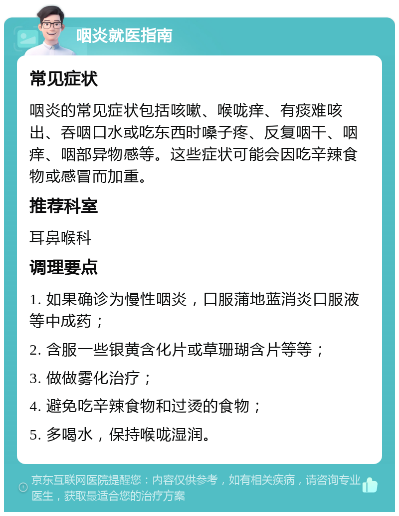 咽炎就医指南 常见症状 咽炎的常见症状包括咳嗽、喉咙痒、有痰难咳出、吞咽口水或吃东西时嗓子疼、反复咽干、咽痒、咽部异物感等。这些症状可能会因吃辛辣食物或感冒而加重。 推荐科室 耳鼻喉科 调理要点 1. 如果确诊为慢性咽炎，口服蒲地蓝消炎口服液等中成药； 2. 含服一些银黄含化片或草珊瑚含片等等； 3. 做做雾化治疗； 4. 避免吃辛辣食物和过烫的食物； 5. 多喝水，保持喉咙湿润。