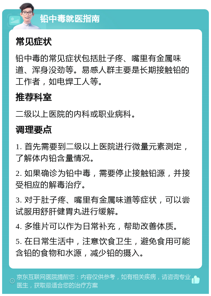 铅中毒就医指南 常见症状 铅中毒的常见症状包括肚子疼、嘴里有金属味道、浑身没劲等。易感人群主要是长期接触铅的工作者，如电焊工人等。 推荐科室 二级以上医院的内科或职业病科。 调理要点 1. 首先需要到二级以上医院进行微量元素测定，了解体内铅含量情况。 2. 如果确诊为铅中毒，需要停止接触铅源，并接受相应的解毒治疗。 3. 对于肚子疼、嘴里有金属味道等症状，可以尝试服用舒肝健胃丸进行缓解。 4. 多维片可以作为日常补充，帮助改善体质。 5. 在日常生活中，注意饮食卫生，避免食用可能含铅的食物和水源，减少铅的摄入。