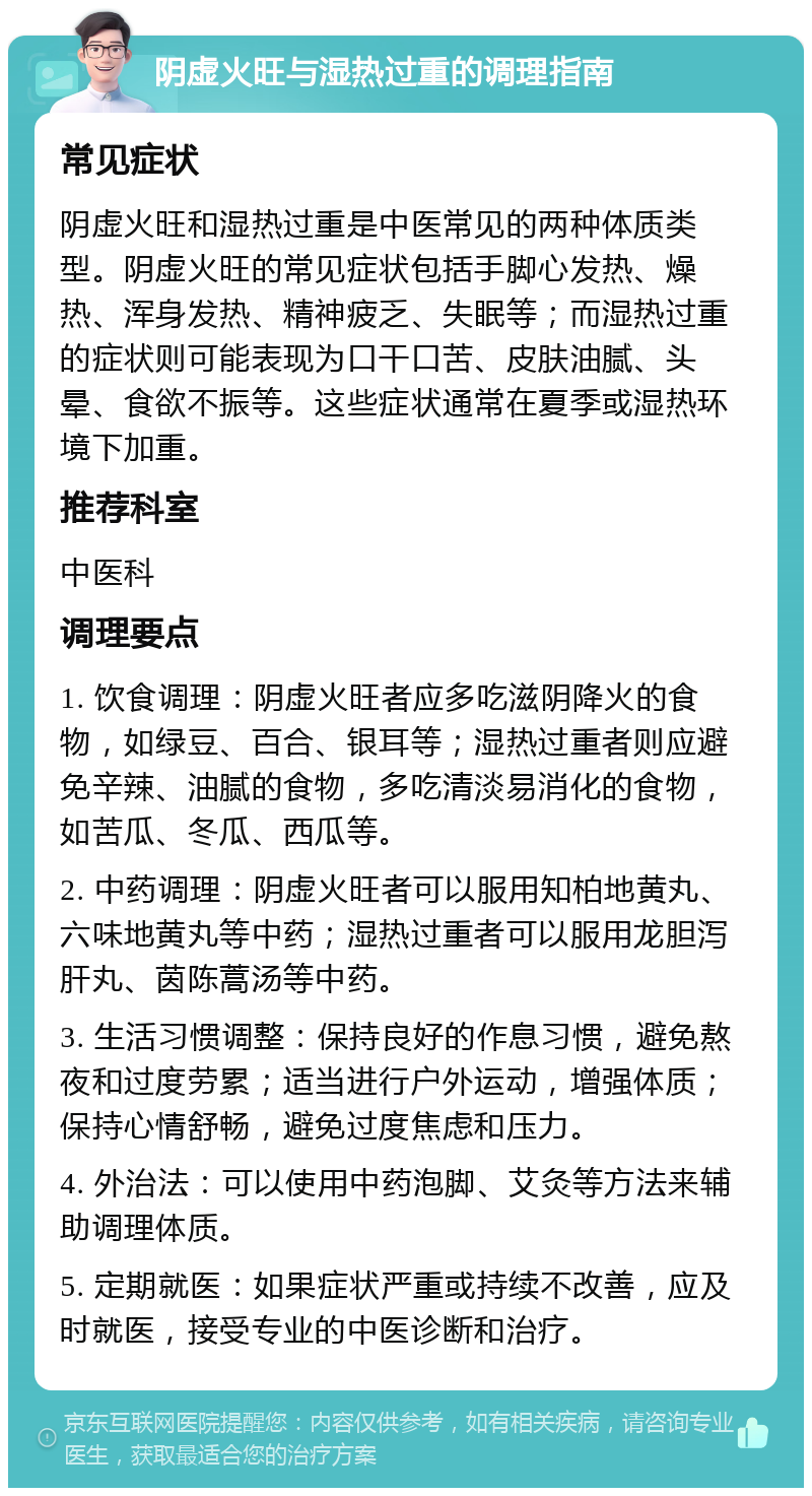 阴虚火旺与湿热过重的调理指南 常见症状 阴虚火旺和湿热过重是中医常见的两种体质类型。阴虚火旺的常见症状包括手脚心发热、燥热、浑身发热、精神疲乏、失眠等；而湿热过重的症状则可能表现为口干口苦、皮肤油腻、头晕、食欲不振等。这些症状通常在夏季或湿热环境下加重。 推荐科室 中医科 调理要点 1. 饮食调理：阴虚火旺者应多吃滋阴降火的食物，如绿豆、百合、银耳等；湿热过重者则应避免辛辣、油腻的食物，多吃清淡易消化的食物，如苦瓜、冬瓜、西瓜等。 2. 中药调理：阴虚火旺者可以服用知柏地黄丸、六味地黄丸等中药；湿热过重者可以服用龙胆泻肝丸、茵陈蒿汤等中药。 3. 生活习惯调整：保持良好的作息习惯，避免熬夜和过度劳累；适当进行户外运动，增强体质；保持心情舒畅，避免过度焦虑和压力。 4. 外治法：可以使用中药泡脚、艾灸等方法来辅助调理体质。 5. 定期就医：如果症状严重或持续不改善，应及时就医，接受专业的中医诊断和治疗。