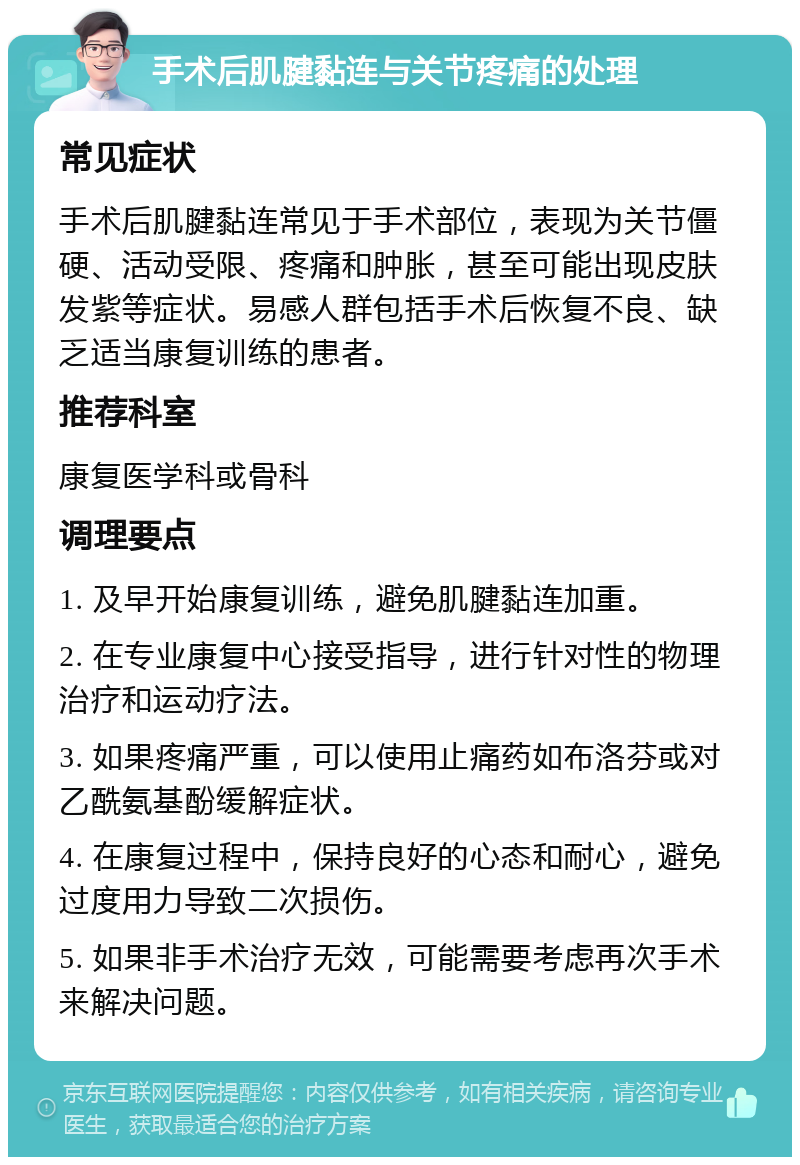 手术后肌腱黏连与关节疼痛的处理 常见症状 手术后肌腱黏连常见于手术部位，表现为关节僵硬、活动受限、疼痛和肿胀，甚至可能出现皮肤发紫等症状。易感人群包括手术后恢复不良、缺乏适当康复训练的患者。 推荐科室 康复医学科或骨科 调理要点 1. 及早开始康复训练，避免肌腱黏连加重。 2. 在专业康复中心接受指导，进行针对性的物理治疗和运动疗法。 3. 如果疼痛严重，可以使用止痛药如布洛芬或对乙酰氨基酚缓解症状。 4. 在康复过程中，保持良好的心态和耐心，避免过度用力导致二次损伤。 5. 如果非手术治疗无效，可能需要考虑再次手术来解决问题。