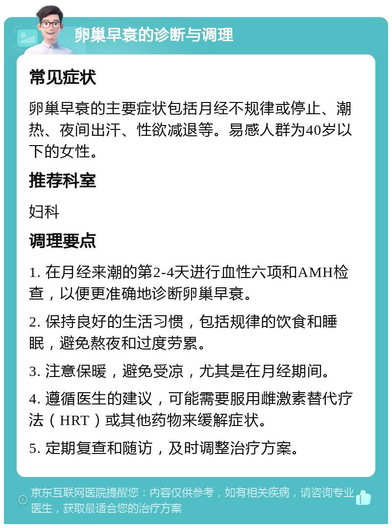 卵巢早衰的诊断与调理 常见症状 卵巢早衰的主要症状包括月经不规律或停止、潮热、夜间出汗、性欲减退等。易感人群为40岁以下的女性。 推荐科室 妇科 调理要点 1. 在月经来潮的第2-4天进行血性六项和AMH检查，以便更准确地诊断卵巢早衰。 2. 保持良好的生活习惯，包括规律的饮食和睡眠，避免熬夜和过度劳累。 3. 注意保暖，避免受凉，尤其是在月经期间。 4. 遵循医生的建议，可能需要服用雌激素替代疗法（HRT）或其他药物来缓解症状。 5. 定期复查和随访，及时调整治疗方案。