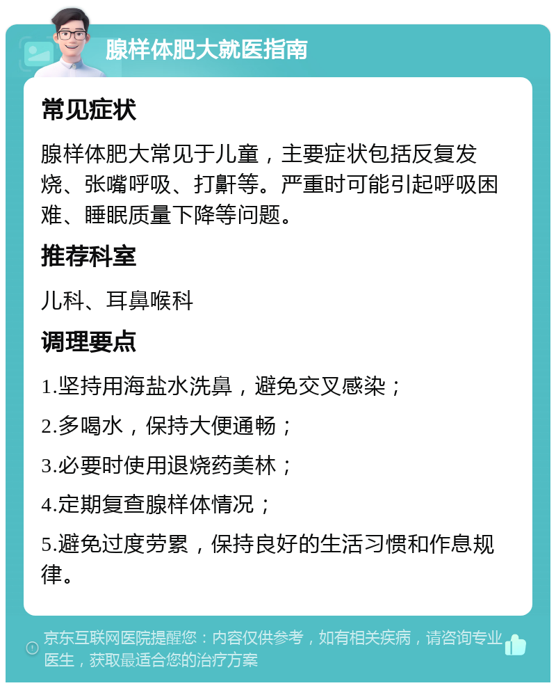 腺样体肥大就医指南 常见症状 腺样体肥大常见于儿童，主要症状包括反复发烧、张嘴呼吸、打鼾等。严重时可能引起呼吸困难、睡眠质量下降等问题。 推荐科室 儿科、耳鼻喉科 调理要点 1.坚持用海盐水洗鼻，避免交叉感染； 2.多喝水，保持大便通畅； 3.必要时使用退烧药美林； 4.定期复查腺样体情况； 5.避免过度劳累，保持良好的生活习惯和作息规律。