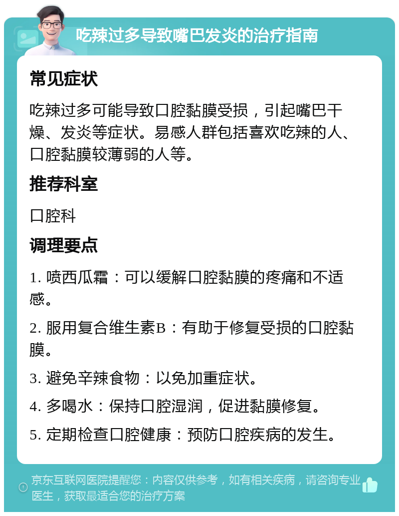 吃辣过多导致嘴巴发炎的治疗指南 常见症状 吃辣过多可能导致口腔黏膜受损，引起嘴巴干燥、发炎等症状。易感人群包括喜欢吃辣的人、口腔黏膜较薄弱的人等。 推荐科室 口腔科 调理要点 1. 喷西瓜霜：可以缓解口腔黏膜的疼痛和不适感。 2. 服用复合维生素B：有助于修复受损的口腔黏膜。 3. 避免辛辣食物：以免加重症状。 4. 多喝水：保持口腔湿润，促进黏膜修复。 5. 定期检查口腔健康：预防口腔疾病的发生。