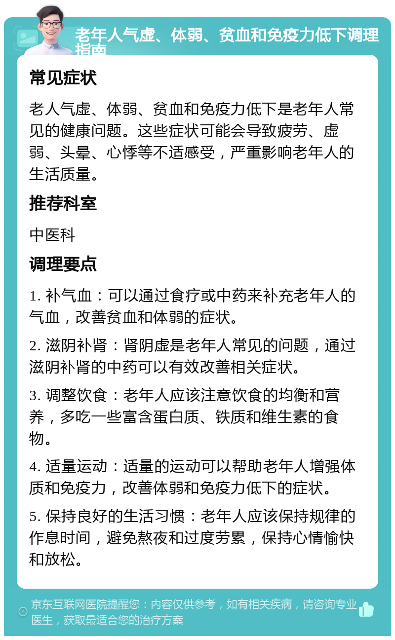 老年人气虚、体弱、贫血和免疫力低下调理指南 常见症状 老人气虚、体弱、贫血和免疫力低下是老年人常见的健康问题。这些症状可能会导致疲劳、虚弱、头晕、心悸等不适感受，严重影响老年人的生活质量。 推荐科室 中医科 调理要点 1. 补气血：可以通过食疗或中药来补充老年人的气血，改善贫血和体弱的症状。 2. 滋阴补肾：肾阴虚是老年人常见的问题，通过滋阴补肾的中药可以有效改善相关症状。 3. 调整饮食：老年人应该注意饮食的均衡和营养，多吃一些富含蛋白质、铁质和维生素的食物。 4. 适量运动：适量的运动可以帮助老年人增强体质和免疫力，改善体弱和免疫力低下的症状。 5. 保持良好的生活习惯：老年人应该保持规律的作息时间，避免熬夜和过度劳累，保持心情愉快和放松。