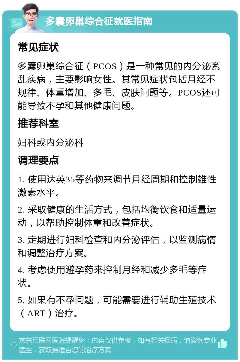 多囊卵巢综合征就医指南 常见症状 多囊卵巢综合征（PCOS）是一种常见的内分泌紊乱疾病，主要影响女性。其常见症状包括月经不规律、体重增加、多毛、皮肤问题等。PCOS还可能导致不孕和其他健康问题。 推荐科室 妇科或内分泌科 调理要点 1. 使用达英35等药物来调节月经周期和控制雄性激素水平。 2. 采取健康的生活方式，包括均衡饮食和适量运动，以帮助控制体重和改善症状。 3. 定期进行妇科检查和内分泌评估，以监测病情和调整治疗方案。 4. 考虑使用避孕药来控制月经和减少多毛等症状。 5. 如果有不孕问题，可能需要进行辅助生殖技术（ART）治疗。