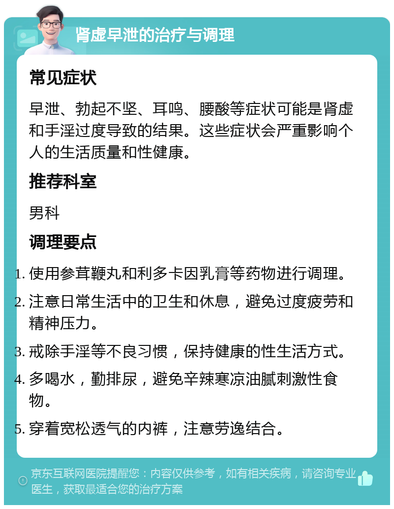 肾虚早泄的治疗与调理 常见症状 早泄、勃起不坚、耳鸣、腰酸等症状可能是肾虚和手淫过度导致的结果。这些症状会严重影响个人的生活质量和性健康。 推荐科室 男科 调理要点 使用参茸鞭丸和利多卡因乳膏等药物进行调理。 注意日常生活中的卫生和休息，避免过度疲劳和精神压力。 戒除手淫等不良习惯，保持健康的性生活方式。 多喝水，勤排尿，避免辛辣寒凉油腻刺激性食物。 穿着宽松透气的内裤，注意劳逸结合。