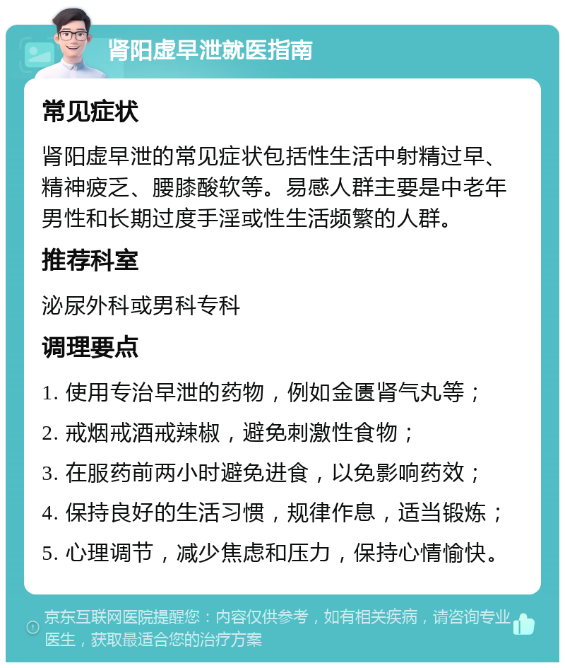 肾阳虚早泄就医指南 常见症状 肾阳虚早泄的常见症状包括性生活中射精过早、精神疲乏、腰膝酸软等。易感人群主要是中老年男性和长期过度手淫或性生活频繁的人群。 推荐科室 泌尿外科或男科专科 调理要点 1. 使用专治早泄的药物，例如金匮肾气丸等； 2. 戒烟戒酒戒辣椒，避免刺激性食物； 3. 在服药前两小时避免进食，以免影响药效； 4. 保持良好的生活习惯，规律作息，适当锻炼； 5. 心理调节，减少焦虑和压力，保持心情愉快。