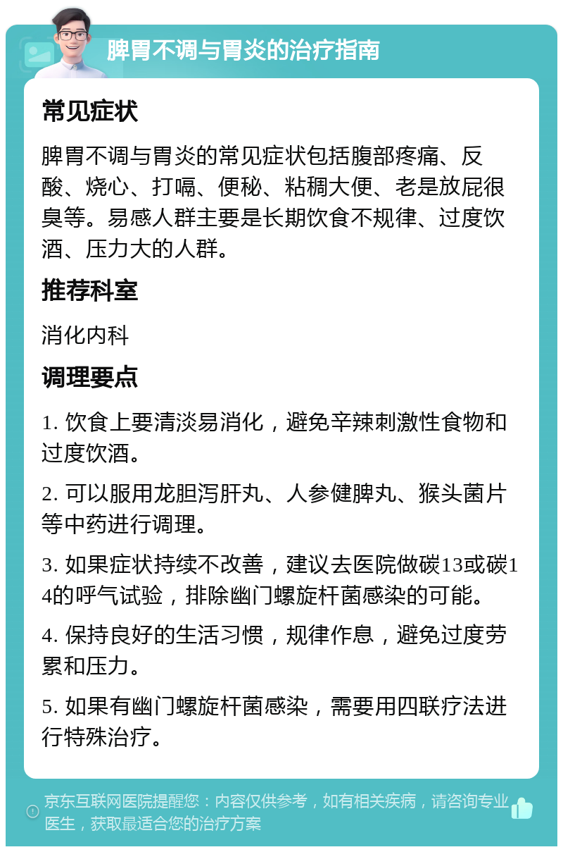 脾胃不调与胃炎的治疗指南 常见症状 脾胃不调与胃炎的常见症状包括腹部疼痛、反酸、烧心、打嗝、便秘、粘稠大便、老是放屁很臭等。易感人群主要是长期饮食不规律、过度饮酒、压力大的人群。 推荐科室 消化内科 调理要点 1. 饮食上要清淡易消化，避免辛辣刺激性食物和过度饮酒。 2. 可以服用龙胆泻肝丸、人参健脾丸、猴头菌片等中药进行调理。 3. 如果症状持续不改善，建议去医院做碳13或碳14的呼气试验，排除幽门螺旋杆菌感染的可能。 4. 保持良好的生活习惯，规律作息，避免过度劳累和压力。 5. 如果有幽门螺旋杆菌感染，需要用四联疗法进行特殊治疗。