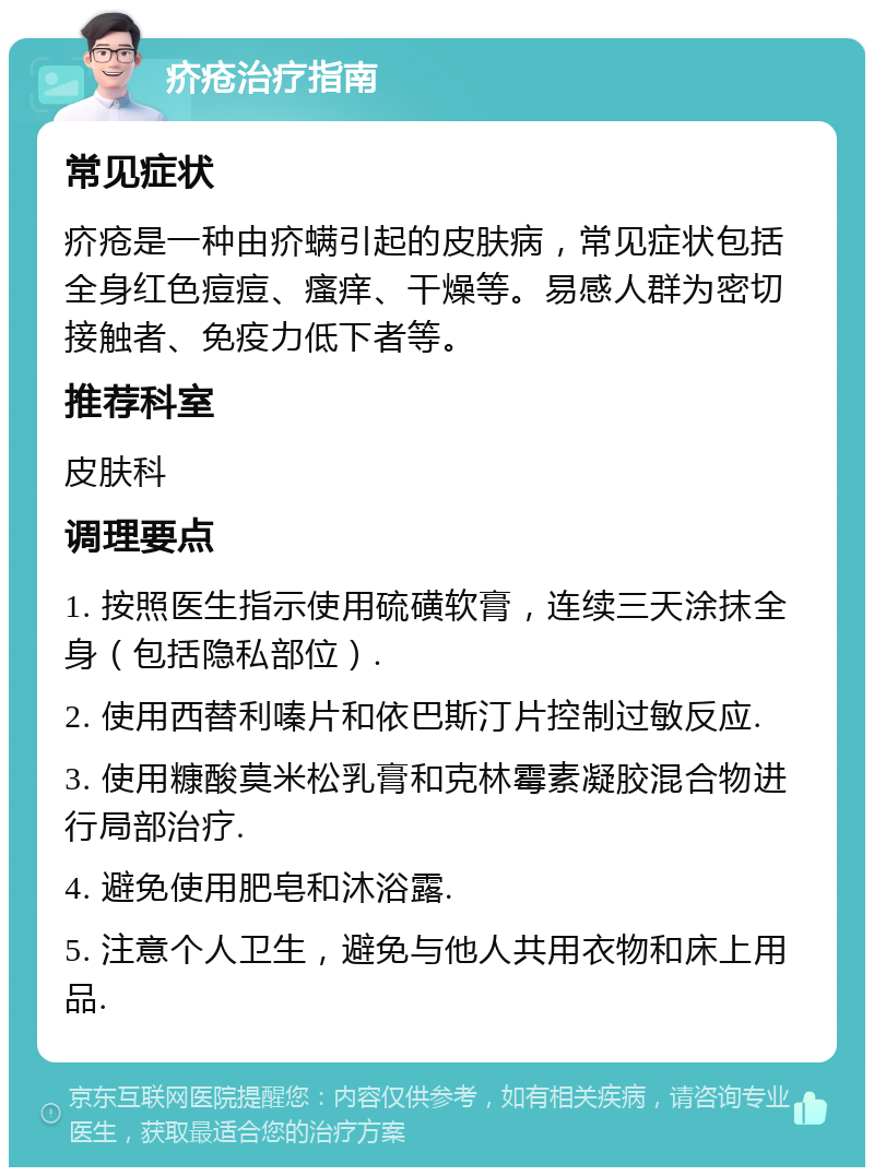 疥疮治疗指南 常见症状 疥疮是一种由疥螨引起的皮肤病，常见症状包括全身红色痘痘、瘙痒、干燥等。易感人群为密切接触者、免疫力低下者等。 推荐科室 皮肤科 调理要点 1. 按照医生指示使用硫磺软膏，连续三天涂抹全身（包括隐私部位）. 2. 使用西替利嗪片和依巴斯汀片控制过敏反应. 3. 使用糠酸莫米松乳膏和克林霉素凝胶混合物进行局部治疗. 4. 避免使用肥皂和沐浴露. 5. 注意个人卫生，避免与他人共用衣物和床上用品.