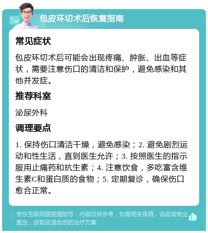 包皮环切术后恢复指南 常见症状 包皮环切术后可能会出现疼痛、肿胀、出血等症状，需要注意伤口的清洁和保护，避免感染和其他并发症。 推荐科室 泌尿外科 调理要点 1. 保持伤口清洁干燥，避免感染；2. 避免剧烈运动和性生活，直到医生允许；3. 按照医生的指示服用止痛药和抗生素；4. 注意饮食，多吃富含维生素C和蛋白质的食物；5. 定期复诊，确保伤口愈合正常。