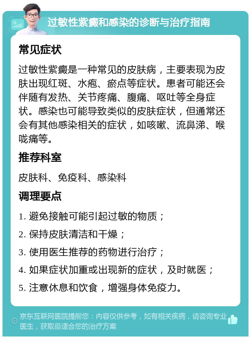 过敏性紫癜和感染的诊断与治疗指南 常见症状 过敏性紫癜是一种常见的皮肤病，主要表现为皮肤出现红斑、水疱、瘀点等症状。患者可能还会伴随有发热、关节疼痛、腹痛、呕吐等全身症状。感染也可能导致类似的皮肤症状，但通常还会有其他感染相关的症状，如咳嗽、流鼻涕、喉咙痛等。 推荐科室 皮肤科、免疫科、感染科 调理要点 1. 避免接触可能引起过敏的物质； 2. 保持皮肤清洁和干燥； 3. 使用医生推荐的药物进行治疗； 4. 如果症状加重或出现新的症状，及时就医； 5. 注意休息和饮食，增强身体免疫力。