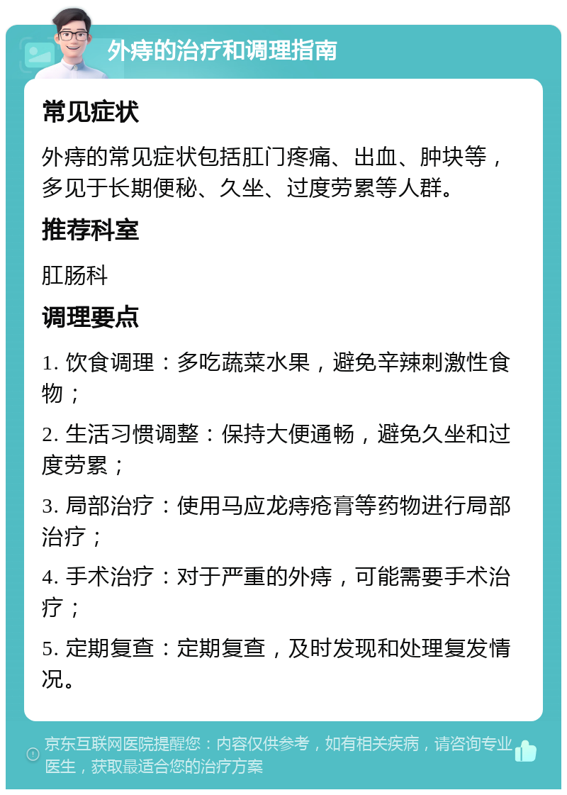 外痔的治疗和调理指南 常见症状 外痔的常见症状包括肛门疼痛、出血、肿块等，多见于长期便秘、久坐、过度劳累等人群。 推荐科室 肛肠科 调理要点 1. 饮食调理：多吃蔬菜水果，避免辛辣刺激性食物； 2. 生活习惯调整：保持大便通畅，避免久坐和过度劳累； 3. 局部治疗：使用马应龙痔疮膏等药物进行局部治疗； 4. 手术治疗：对于严重的外痔，可能需要手术治疗； 5. 定期复查：定期复查，及时发现和处理复发情况。