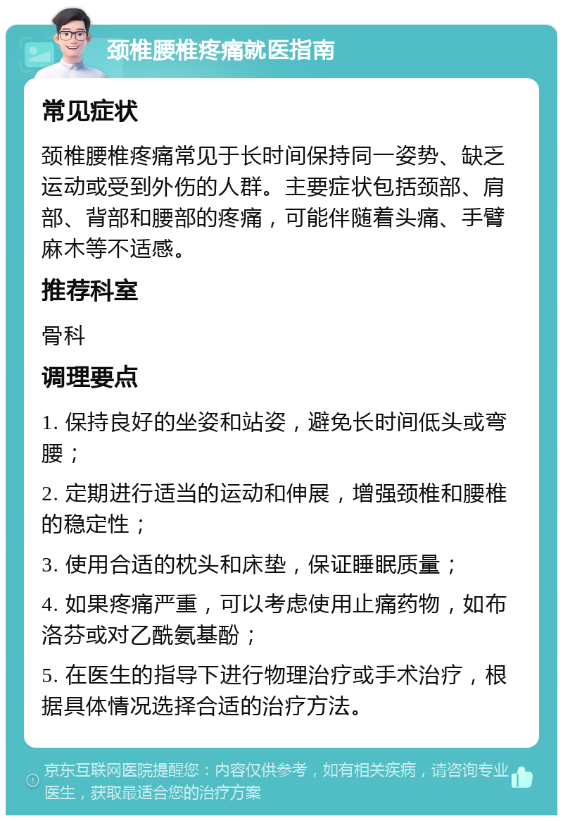 颈椎腰椎疼痛就医指南 常见症状 颈椎腰椎疼痛常见于长时间保持同一姿势、缺乏运动或受到外伤的人群。主要症状包括颈部、肩部、背部和腰部的疼痛，可能伴随着头痛、手臂麻木等不适感。 推荐科室 骨科 调理要点 1. 保持良好的坐姿和站姿，避免长时间低头或弯腰； 2. 定期进行适当的运动和伸展，增强颈椎和腰椎的稳定性； 3. 使用合适的枕头和床垫，保证睡眠质量； 4. 如果疼痛严重，可以考虑使用止痛药物，如布洛芬或对乙酰氨基酚； 5. 在医生的指导下进行物理治疗或手术治疗，根据具体情况选择合适的治疗方法。