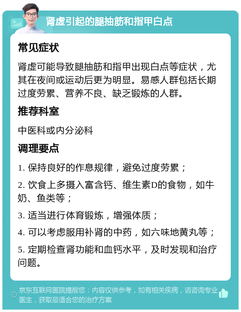 肾虚引起的腿抽筋和指甲白点 常见症状 肾虚可能导致腿抽筋和指甲出现白点等症状，尤其在夜间或运动后更为明显。易感人群包括长期过度劳累、营养不良、缺乏锻炼的人群。 推荐科室 中医科或内分泌科 调理要点 1. 保持良好的作息规律，避免过度劳累； 2. 饮食上多摄入富含钙、维生素D的食物，如牛奶、鱼类等； 3. 适当进行体育锻炼，增强体质； 4. 可以考虑服用补肾的中药，如六味地黄丸等； 5. 定期检查肾功能和血钙水平，及时发现和治疗问题。