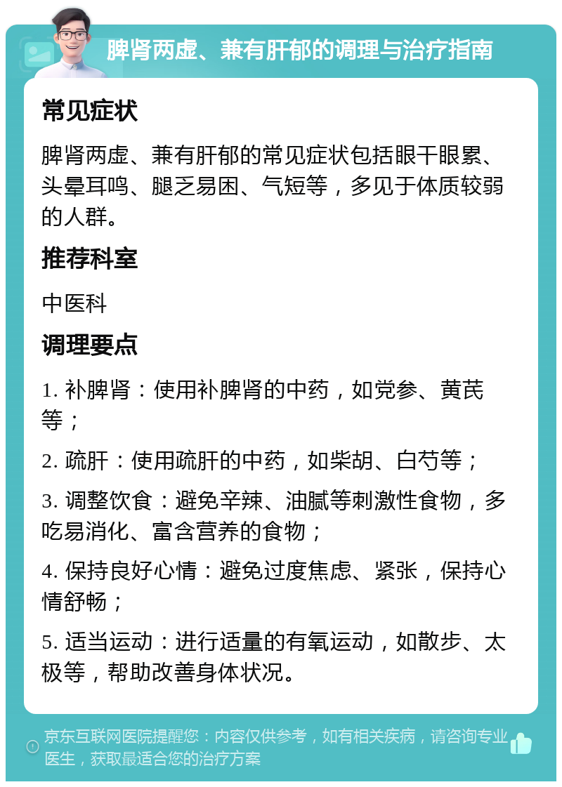 脾肾两虚、兼有肝郁的调理与治疗指南 常见症状 脾肾两虚、兼有肝郁的常见症状包括眼干眼累、头晕耳鸣、腿乏易困、气短等，多见于体质较弱的人群。 推荐科室 中医科 调理要点 1. 补脾肾：使用补脾肾的中药，如党参、黄芪等； 2. 疏肝：使用疏肝的中药，如柴胡、白芍等； 3. 调整饮食：避免辛辣、油腻等刺激性食物，多吃易消化、富含营养的食物； 4. 保持良好心情：避免过度焦虑、紧张，保持心情舒畅； 5. 适当运动：进行适量的有氧运动，如散步、太极等，帮助改善身体状况。