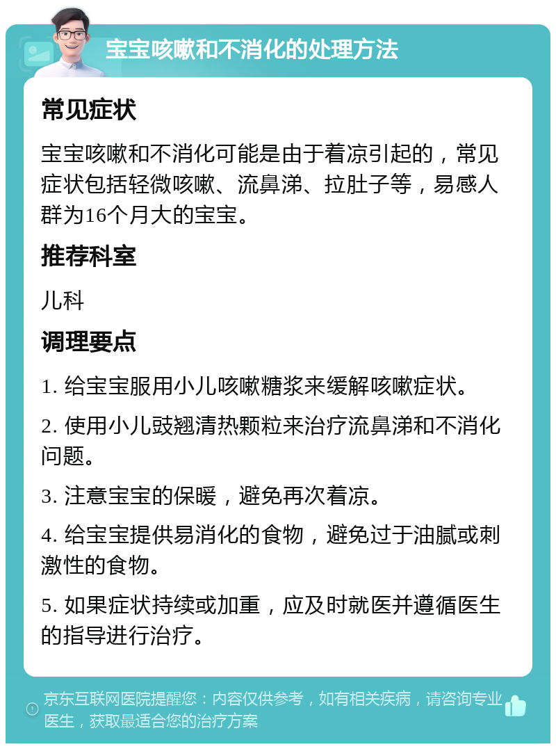 宝宝咳嗽和不消化的处理方法 常见症状 宝宝咳嗽和不消化可能是由于着凉引起的，常见症状包括轻微咳嗽、流鼻涕、拉肚子等，易感人群为16个月大的宝宝。 推荐科室 儿科 调理要点 1. 给宝宝服用小儿咳嗽糖浆来缓解咳嗽症状。 2. 使用小儿豉翘清热颗粒来治疗流鼻涕和不消化问题。 3. 注意宝宝的保暖，避免再次着凉。 4. 给宝宝提供易消化的食物，避免过于油腻或刺激性的食物。 5. 如果症状持续或加重，应及时就医并遵循医生的指导进行治疗。