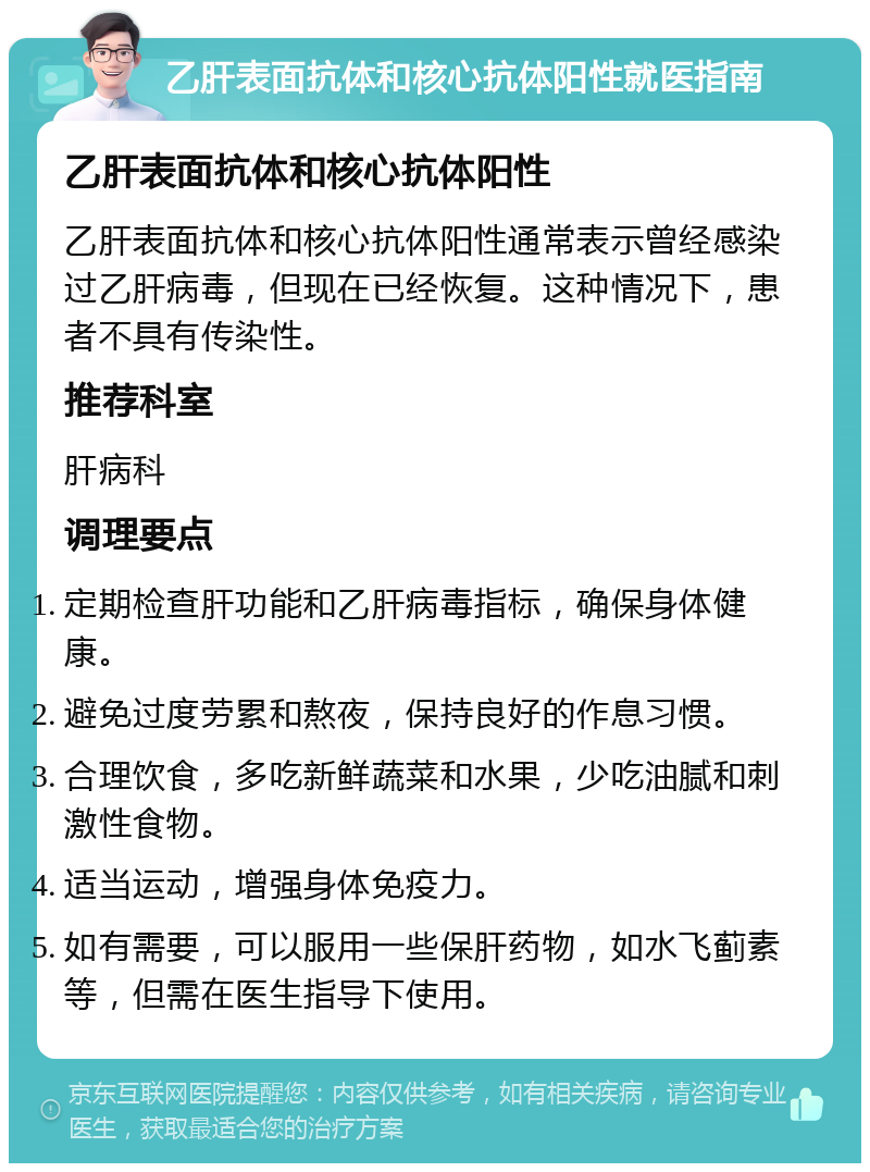 乙肝表面抗体和核心抗体阳性就医指南 乙肝表面抗体和核心抗体阳性 乙肝表面抗体和核心抗体阳性通常表示曾经感染过乙肝病毒，但现在已经恢复。这种情况下，患者不具有传染性。 推荐科室 肝病科 调理要点 定期检查肝功能和乙肝病毒指标，确保身体健康。 避免过度劳累和熬夜，保持良好的作息习惯。 合理饮食，多吃新鲜蔬菜和水果，少吃油腻和刺激性食物。 适当运动，增强身体免疫力。 如有需要，可以服用一些保肝药物，如水飞蓟素等，但需在医生指导下使用。