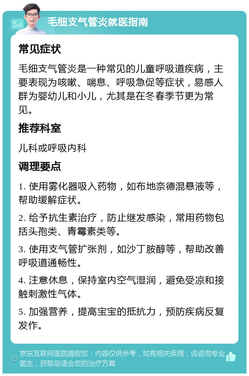 毛细支气管炎就医指南 常见症状 毛细支气管炎是一种常见的儿童呼吸道疾病，主要表现为咳嗽、喘息、呼吸急促等症状，易感人群为婴幼儿和小儿，尤其是在冬春季节更为常见。 推荐科室 儿科或呼吸内科 调理要点 1. 使用雾化器吸入药物，如布地奈德混悬液等，帮助缓解症状。 2. 给予抗生素治疗，防止继发感染，常用药物包括头孢类、青霉素类等。 3. 使用支气管扩张剂，如沙丁胺醇等，帮助改善呼吸道通畅性。 4. 注意休息，保持室内空气湿润，避免受凉和接触刺激性气体。 5. 加强营养，提高宝宝的抵抗力，预防疾病反复发作。