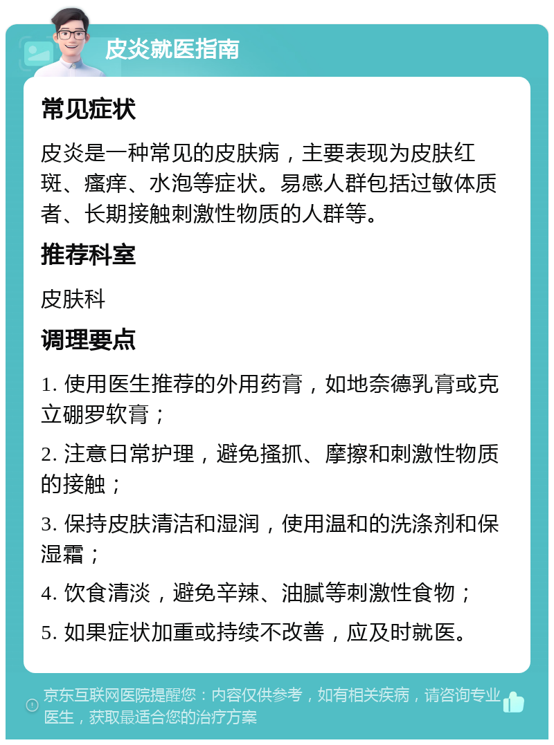 皮炎就医指南 常见症状 皮炎是一种常见的皮肤病，主要表现为皮肤红斑、瘙痒、水泡等症状。易感人群包括过敏体质者、长期接触刺激性物质的人群等。 推荐科室 皮肤科 调理要点 1. 使用医生推荐的外用药膏，如地奈德乳膏或克立硼罗软膏； 2. 注意日常护理，避免搔抓、摩擦和刺激性物质的接触； 3. 保持皮肤清洁和湿润，使用温和的洗涤剂和保湿霜； 4. 饮食清淡，避免辛辣、油腻等刺激性食物； 5. 如果症状加重或持续不改善，应及时就医。