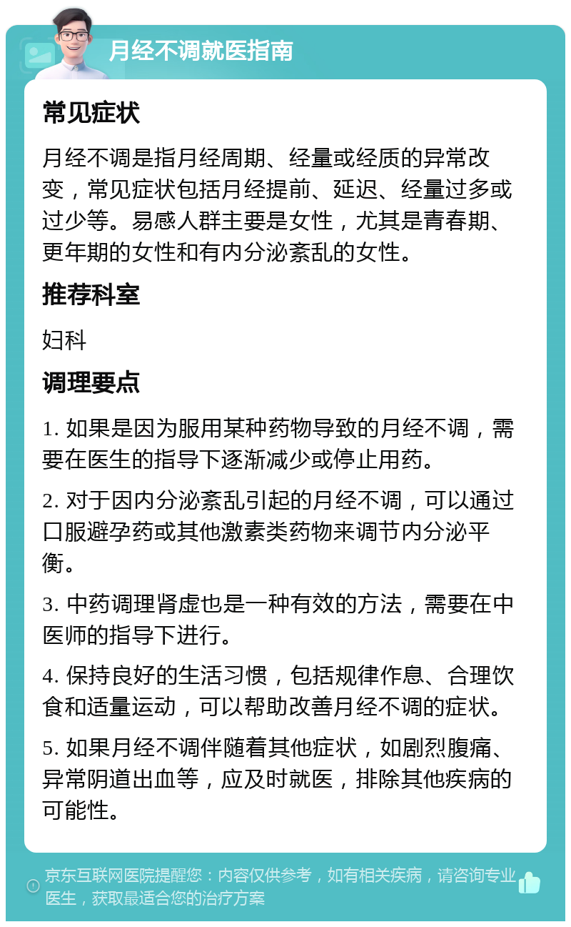 月经不调就医指南 常见症状 月经不调是指月经周期、经量或经质的异常改变，常见症状包括月经提前、延迟、经量过多或过少等。易感人群主要是女性，尤其是青春期、更年期的女性和有内分泌紊乱的女性。 推荐科室 妇科 调理要点 1. 如果是因为服用某种药物导致的月经不调，需要在医生的指导下逐渐减少或停止用药。 2. 对于因内分泌紊乱引起的月经不调，可以通过口服避孕药或其他激素类药物来调节内分泌平衡。 3. 中药调理肾虚也是一种有效的方法，需要在中医师的指导下进行。 4. 保持良好的生活习惯，包括规律作息、合理饮食和适量运动，可以帮助改善月经不调的症状。 5. 如果月经不调伴随着其他症状，如剧烈腹痛、异常阴道出血等，应及时就医，排除其他疾病的可能性。