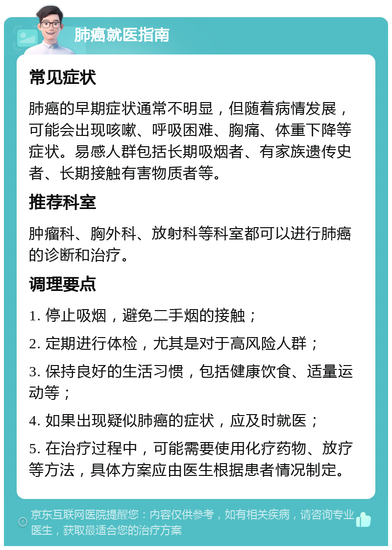 肺癌就医指南 常见症状 肺癌的早期症状通常不明显，但随着病情发展，可能会出现咳嗽、呼吸困难、胸痛、体重下降等症状。易感人群包括长期吸烟者、有家族遗传史者、长期接触有害物质者等。 推荐科室 肿瘤科、胸外科、放射科等科室都可以进行肺癌的诊断和治疗。 调理要点 1. 停止吸烟，避免二手烟的接触； 2. 定期进行体检，尤其是对于高风险人群； 3. 保持良好的生活习惯，包括健康饮食、适量运动等； 4. 如果出现疑似肺癌的症状，应及时就医； 5. 在治疗过程中，可能需要使用化疗药物、放疗等方法，具体方案应由医生根据患者情况制定。