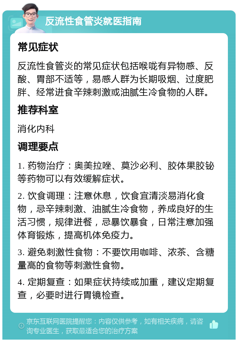 反流性食管炎就医指南 常见症状 反流性食管炎的常见症状包括喉咙有异物感、反酸、胃部不适等，易感人群为长期吸烟、过度肥胖、经常进食辛辣刺激或油腻生冷食物的人群。 推荐科室 消化内科 调理要点 1. 药物治疗：奥美拉唑、莫沙必利、胶体果胶铋等药物可以有效缓解症状。 2. 饮食调理：注意休息，饮食宜清淡易消化食物，忌辛辣刺激、油腻生冷食物，养成良好的生活习惯，规律进餐，忌暴饮暴食，日常注意加强体育锻炼，提高机体免疫力。 3. 避免刺激性食物：不要饮用咖啡、浓茶、含糖量高的食物等刺激性食物。 4. 定期复查：如果症状持续或加重，建议定期复查，必要时进行胃镜检查。