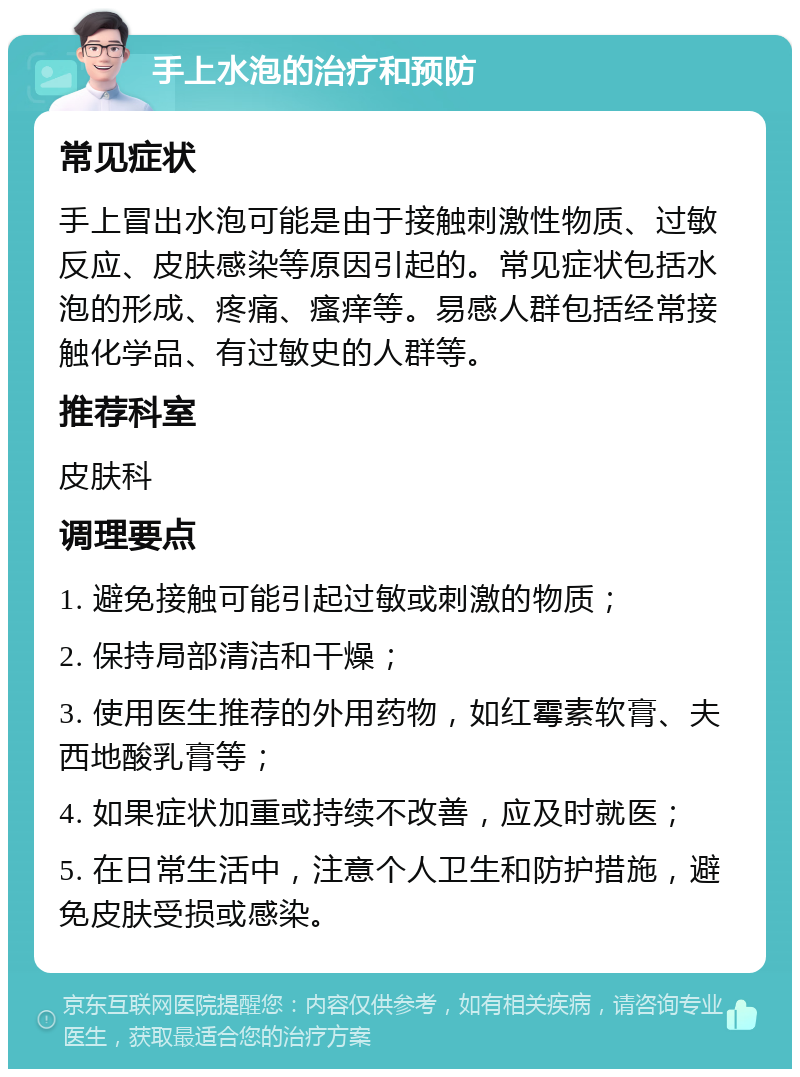 手上水泡的治疗和预防 常见症状 手上冒出水泡可能是由于接触刺激性物质、过敏反应、皮肤感染等原因引起的。常见症状包括水泡的形成、疼痛、瘙痒等。易感人群包括经常接触化学品、有过敏史的人群等。 推荐科室 皮肤科 调理要点 1. 避免接触可能引起过敏或刺激的物质； 2. 保持局部清洁和干燥； 3. 使用医生推荐的外用药物，如红霉素软膏、夫西地酸乳膏等； 4. 如果症状加重或持续不改善，应及时就医； 5. 在日常生活中，注意个人卫生和防护措施，避免皮肤受损或感染。