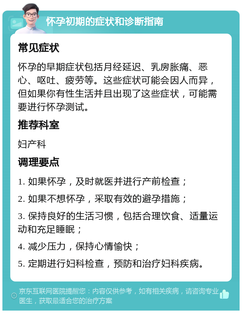 怀孕初期的症状和诊断指南 常见症状 怀孕的早期症状包括月经延迟、乳房胀痛、恶心、呕吐、疲劳等。这些症状可能会因人而异，但如果你有性生活并且出现了这些症状，可能需要进行怀孕测试。 推荐科室 妇产科 调理要点 1. 如果怀孕，及时就医并进行产前检查； 2. 如果不想怀孕，采取有效的避孕措施； 3. 保持良好的生活习惯，包括合理饮食、适量运动和充足睡眠； 4. 减少压力，保持心情愉快； 5. 定期进行妇科检查，预防和治疗妇科疾病。