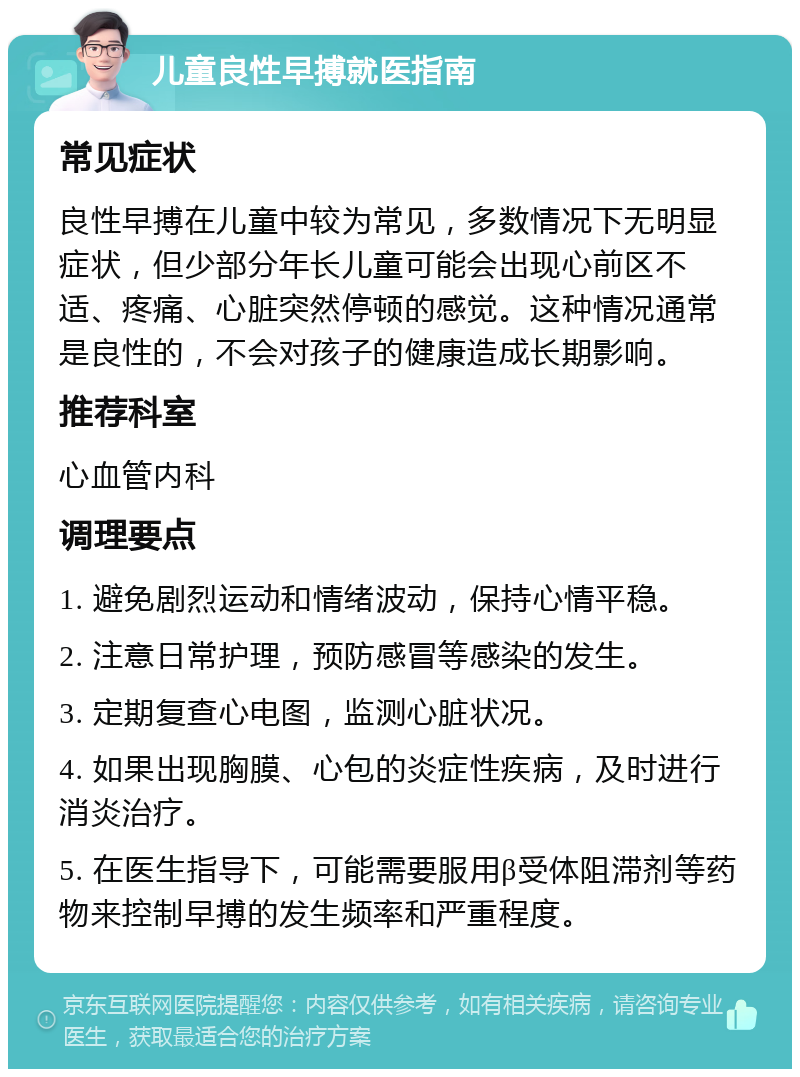 儿童良性早搏就医指南 常见症状 良性早搏在儿童中较为常见，多数情况下无明显症状，但少部分年长儿童可能会出现心前区不适、疼痛、心脏突然停顿的感觉。这种情况通常是良性的，不会对孩子的健康造成长期影响。 推荐科室 心血管内科 调理要点 1. 避免剧烈运动和情绪波动，保持心情平稳。 2. 注意日常护理，预防感冒等感染的发生。 3. 定期复查心电图，监测心脏状况。 4. 如果出现胸膜、心包的炎症性疾病，及时进行消炎治疗。 5. 在医生指导下，可能需要服用β受体阻滞剂等药物来控制早搏的发生频率和严重程度。