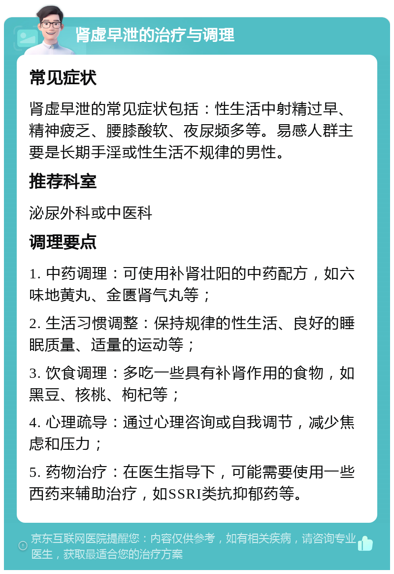 肾虚早泄的治疗与调理 常见症状 肾虚早泄的常见症状包括：性生活中射精过早、精神疲乏、腰膝酸软、夜尿频多等。易感人群主要是长期手淫或性生活不规律的男性。 推荐科室 泌尿外科或中医科 调理要点 1. 中药调理：可使用补肾壮阳的中药配方，如六味地黄丸、金匮肾气丸等； 2. 生活习惯调整：保持规律的性生活、良好的睡眠质量、适量的运动等； 3. 饮食调理：多吃一些具有补肾作用的食物，如黑豆、核桃、枸杞等； 4. 心理疏导：通过心理咨询或自我调节，减少焦虑和压力； 5. 药物治疗：在医生指导下，可能需要使用一些西药来辅助治疗，如SSRI类抗抑郁药等。