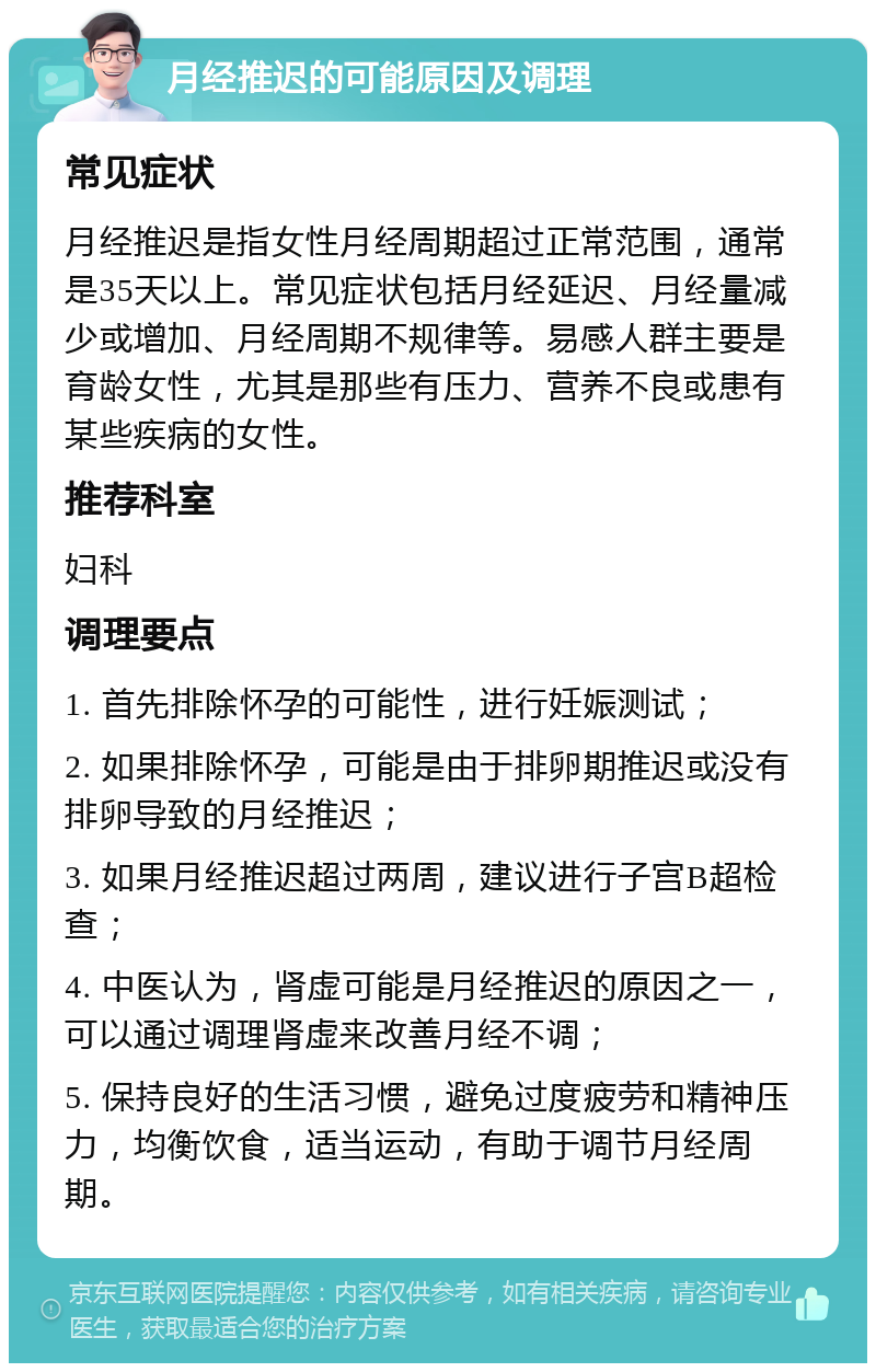 月经推迟的可能原因及调理 常见症状 月经推迟是指女性月经周期超过正常范围，通常是35天以上。常见症状包括月经延迟、月经量减少或增加、月经周期不规律等。易感人群主要是育龄女性，尤其是那些有压力、营养不良或患有某些疾病的女性。 推荐科室 妇科 调理要点 1. 首先排除怀孕的可能性，进行妊娠测试； 2. 如果排除怀孕，可能是由于排卵期推迟或没有排卵导致的月经推迟； 3. 如果月经推迟超过两周，建议进行子宫B超检查； 4. 中医认为，肾虚可能是月经推迟的原因之一，可以通过调理肾虚来改善月经不调； 5. 保持良好的生活习惯，避免过度疲劳和精神压力，均衡饮食，适当运动，有助于调节月经周期。