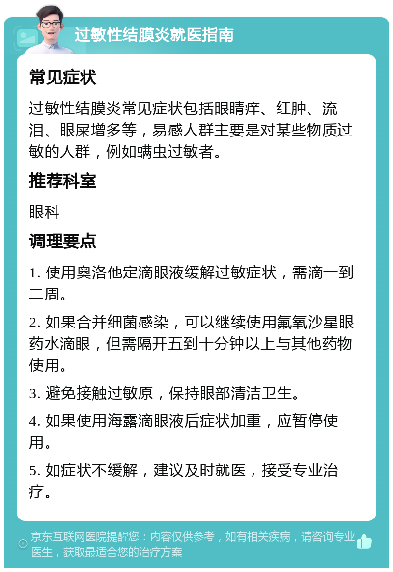 过敏性结膜炎就医指南 常见症状 过敏性结膜炎常见症状包括眼睛痒、红肿、流泪、眼屎增多等，易感人群主要是对某些物质过敏的人群，例如螨虫过敏者。 推荐科室 眼科 调理要点 1. 使用奥洛他定滴眼液缓解过敏症状，需滴一到二周。 2. 如果合并细菌感染，可以继续使用氟氧沙星眼药水滴眼，但需隔开五到十分钟以上与其他药物使用。 3. 避免接触过敏原，保持眼部清洁卫生。 4. 如果使用海露滴眼液后症状加重，应暂停使用。 5. 如症状不缓解，建议及时就医，接受专业治疗。