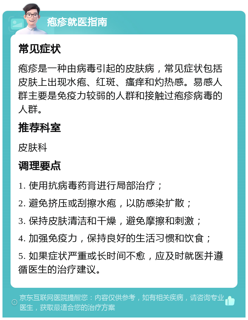 疱疹就医指南 常见症状 疱疹是一种由病毒引起的皮肤病，常见症状包括皮肤上出现水疱、红斑、瘙痒和灼热感。易感人群主要是免疫力较弱的人群和接触过疱疹病毒的人群。 推荐科室 皮肤科 调理要点 1. 使用抗病毒药膏进行局部治疗； 2. 避免挤压或刮擦水疱，以防感染扩散； 3. 保持皮肤清洁和干燥，避免摩擦和刺激； 4. 加强免疫力，保持良好的生活习惯和饮食； 5. 如果症状严重或长时间不愈，应及时就医并遵循医生的治疗建议。