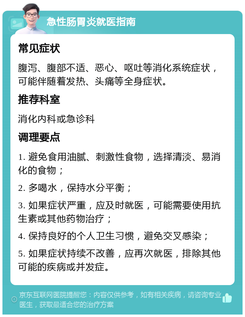 急性肠胃炎就医指南 常见症状 腹泻、腹部不适、恶心、呕吐等消化系统症状，可能伴随着发热、头痛等全身症状。 推荐科室 消化内科或急诊科 调理要点 1. 避免食用油腻、刺激性食物，选择清淡、易消化的食物； 2. 多喝水，保持水分平衡； 3. 如果症状严重，应及时就医，可能需要使用抗生素或其他药物治疗； 4. 保持良好的个人卫生习惯，避免交叉感染； 5. 如果症状持续不改善，应再次就医，排除其他可能的疾病或并发症。