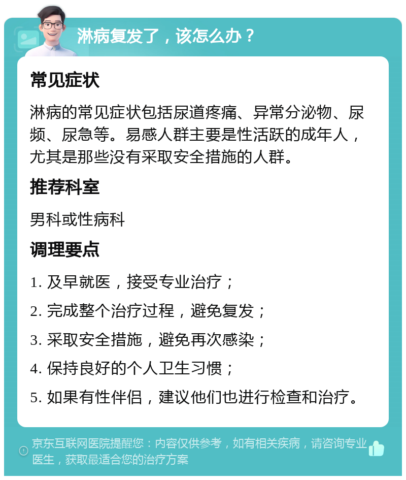 淋病复发了，该怎么办？ 常见症状 淋病的常见症状包括尿道疼痛、异常分泌物、尿频、尿急等。易感人群主要是性活跃的成年人，尤其是那些没有采取安全措施的人群。 推荐科室 男科或性病科 调理要点 1. 及早就医，接受专业治疗； 2. 完成整个治疗过程，避免复发； 3. 采取安全措施，避免再次感染； 4. 保持良好的个人卫生习惯； 5. 如果有性伴侣，建议他们也进行检查和治疗。