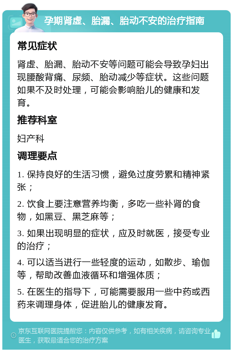 孕期肾虚、胎漏、胎动不安的治疗指南 常见症状 肾虚、胎漏、胎动不安等问题可能会导致孕妇出现腰酸背痛、尿频、胎动减少等症状。这些问题如果不及时处理，可能会影响胎儿的健康和发育。 推荐科室 妇产科 调理要点 1. 保持良好的生活习惯，避免过度劳累和精神紧张； 2. 饮食上要注意营养均衡，多吃一些补肾的食物，如黑豆、黑芝麻等； 3. 如果出现明显的症状，应及时就医，接受专业的治疗； 4. 可以适当进行一些轻度的运动，如散步、瑜伽等，帮助改善血液循环和增强体质； 5. 在医生的指导下，可能需要服用一些中药或西药来调理身体，促进胎儿的健康发育。