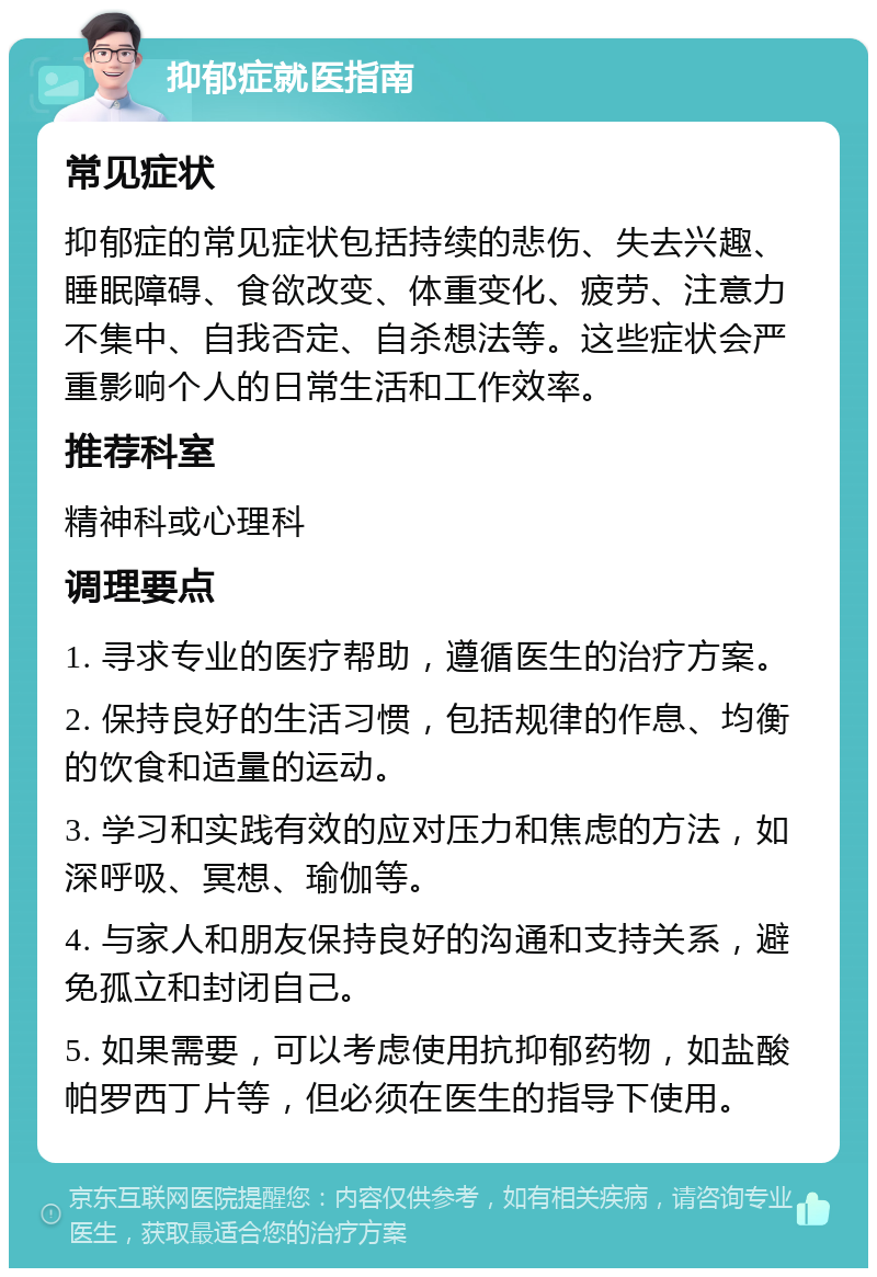 抑郁症就医指南 常见症状 抑郁症的常见症状包括持续的悲伤、失去兴趣、睡眠障碍、食欲改变、体重变化、疲劳、注意力不集中、自我否定、自杀想法等。这些症状会严重影响个人的日常生活和工作效率。 推荐科室 精神科或心理科 调理要点 1. 寻求专业的医疗帮助，遵循医生的治疗方案。 2. 保持良好的生活习惯，包括规律的作息、均衡的饮食和适量的运动。 3. 学习和实践有效的应对压力和焦虑的方法，如深呼吸、冥想、瑜伽等。 4. 与家人和朋友保持良好的沟通和支持关系，避免孤立和封闭自己。 5. 如果需要，可以考虑使用抗抑郁药物，如盐酸帕罗西丁片等，但必须在医生的指导下使用。