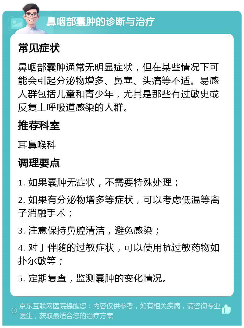 鼻咽部囊肿的诊断与治疗 常见症状 鼻咽部囊肿通常无明显症状，但在某些情况下可能会引起分泌物增多、鼻塞、头痛等不适。易感人群包括儿童和青少年，尤其是那些有过敏史或反复上呼吸道感染的人群。 推荐科室 耳鼻喉科 调理要点 1. 如果囊肿无症状，不需要特殊处理； 2. 如果有分泌物增多等症状，可以考虑低温等离子消融手术； 3. 注意保持鼻腔清洁，避免感染； 4. 对于伴随的过敏症状，可以使用抗过敏药物如扑尔敏等； 5. 定期复查，监测囊肿的变化情况。