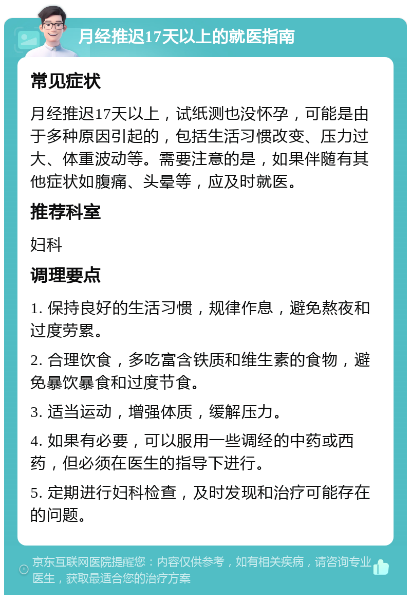 月经推迟17天以上的就医指南 常见症状 月经推迟17天以上，试纸测也没怀孕，可能是由于多种原因引起的，包括生活习惯改变、压力过大、体重波动等。需要注意的是，如果伴随有其他症状如腹痛、头晕等，应及时就医。 推荐科室 妇科 调理要点 1. 保持良好的生活习惯，规律作息，避免熬夜和过度劳累。 2. 合理饮食，多吃富含铁质和维生素的食物，避免暴饮暴食和过度节食。 3. 适当运动，增强体质，缓解压力。 4. 如果有必要，可以服用一些调经的中药或西药，但必须在医生的指导下进行。 5. 定期进行妇科检查，及时发现和治疗可能存在的问题。