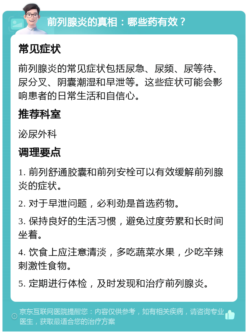 前列腺炎的真相：哪些药有效？ 常见症状 前列腺炎的常见症状包括尿急、尿频、尿等待、尿分叉、阴囊潮湿和早泄等。这些症状可能会影响患者的日常生活和自信心。 推荐科室 泌尿外科 调理要点 1. 前列舒通胶囊和前列安栓可以有效缓解前列腺炎的症状。 2. 对于早泄问题，必利劲是首选药物。 3. 保持良好的生活习惯，避免过度劳累和长时间坐着。 4. 饮食上应注意清淡，多吃蔬菜水果，少吃辛辣刺激性食物。 5. 定期进行体检，及时发现和治疗前列腺炎。